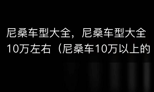 尼桑车型大全，尼桑车型大全10万左右（尼桑车10万以上的图片）