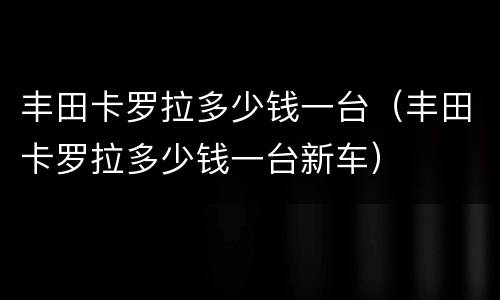 丰田卡罗拉多少钱一台（丰田卡罗拉多少钱一台新车）