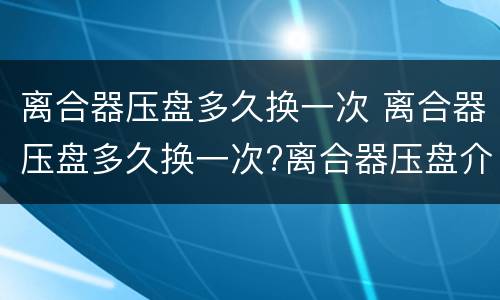离合器压盘多久换一次 离合器压盘多久换一次?离合器压盘介绍