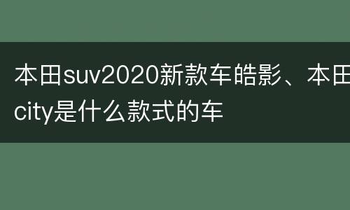 本田suv2020新款车皓影、本田city是什么款式的车