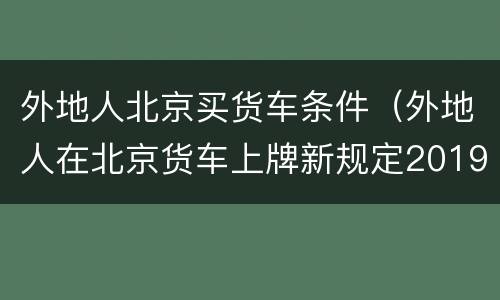 外地人北京买货车条件（外地人在北京货车上牌新规定2019）