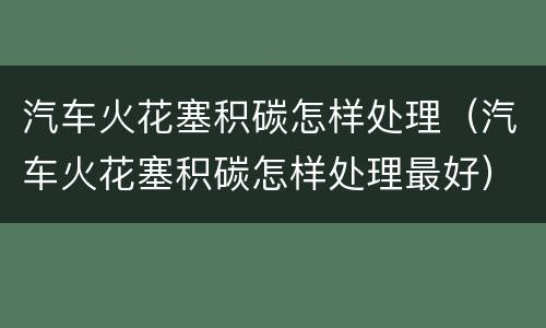 汽车火花塞积碳怎样处理（汽车火花塞积碳怎样处理最好）