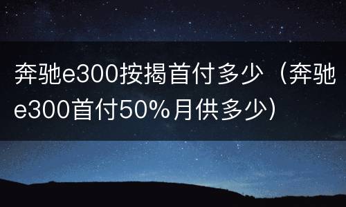 奔驰e300按揭首付多少（奔驰e300首付50%月供多少）