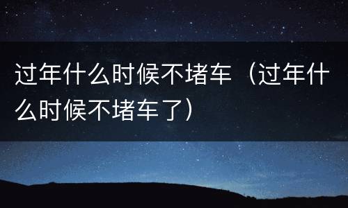 过年什么时候不堵车（过年什么时候不堵车了）