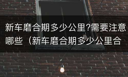 新车磨合期多少公里?需要注意哪些（新车磨合期多少公里合适）