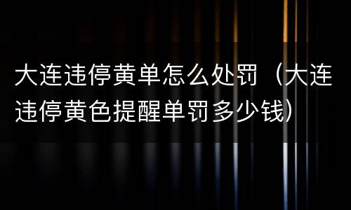 大连违停黄单怎么处罚（大连违停黄色提醒单罚多少钱）