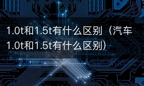 1.0t和1.5t有什么区别（汽车1.0t和1.5t有什么区别）