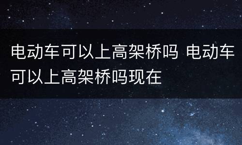 电动车可以上高架桥吗 电动车可以上高架桥吗现在