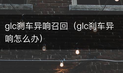 glc刹车异响召回（glc刹车异响怎么办）