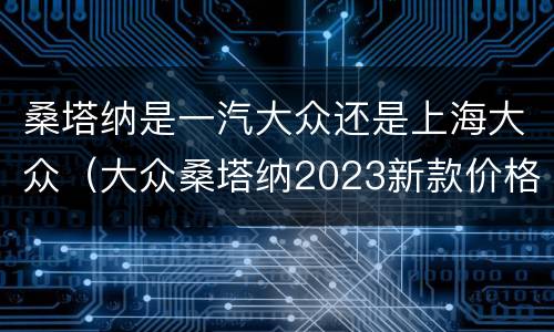 桑塔纳是一汽大众还是上海大众（大众桑塔纳2023新款价格多少）