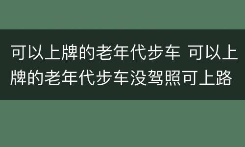 可以上牌的老年代步车 可以上牌的老年代步车没驾照可上路吗?