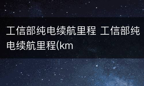 工信部纯电续航里程 工信部纯电续航里程(km