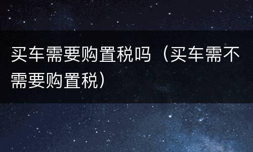 买车需要购置税吗（买车需不需要购置税）