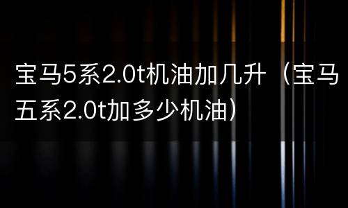 宝马5系2.0t机油加几升（宝马五系2.0t加多少机油）