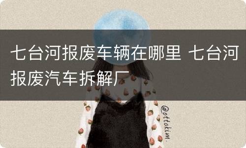 七台河报废车辆在哪里 七台河报废汽车拆解厂