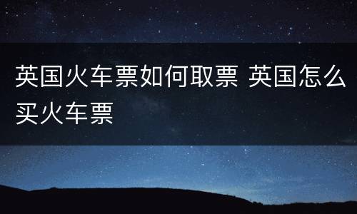 英国火车票如何取票 英国怎么买火车票