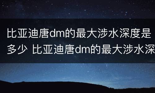比亚迪唐dm的最大涉水深度是多少 比亚迪唐dm的最大涉水深度是多少米