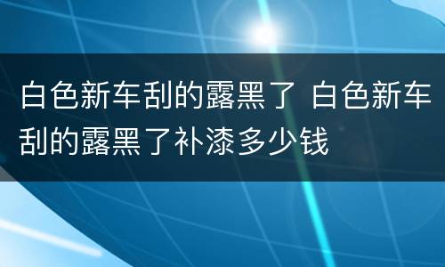 白色新车刮的露黑了 白色新车刮的露黑了补漆多少钱