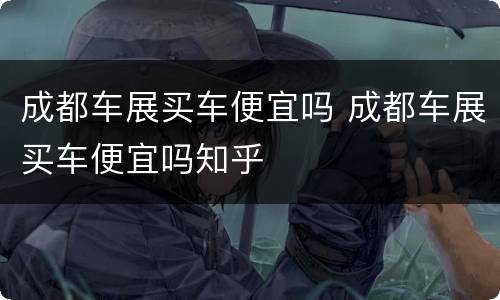 成都车展买车便宜吗 成都车展买车便宜吗知乎