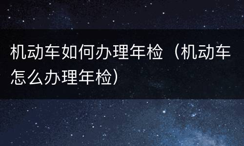 机动车如何办理年检（机动车怎么办理年检）