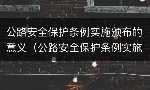 公路安全保护条例实施颁布的意义（公路安全保护条例实施颁布的意义是什么）