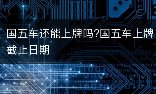 国五车还能上牌吗?国五车上牌截止日期