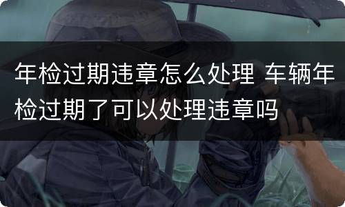 年检过期违章怎么处理 车辆年检过期了可以处理违章吗