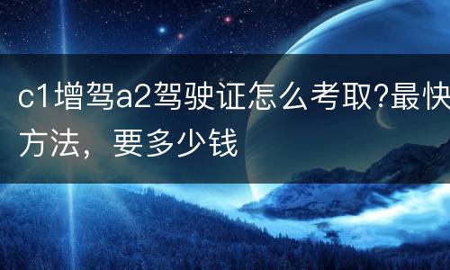 c1增驾a2驾驶证怎么考取?最快方法，要多少钱