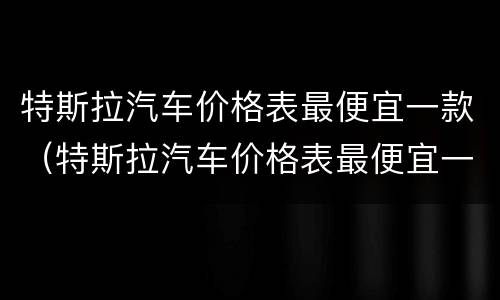 特斯拉汽车价格表最便宜一款（特斯拉汽车价格表最便宜一款）