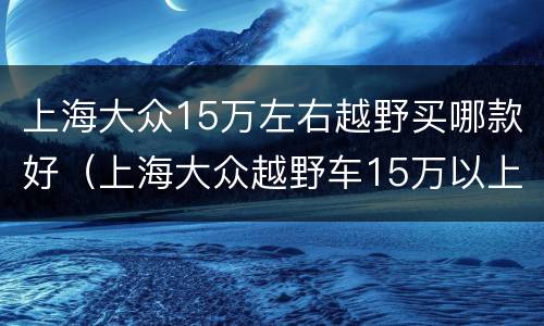 上海大众15万左右越野买哪款好（上海大众越野车15万以上有哪几款）