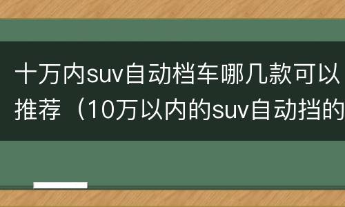 十万内suv自动档车哪几款可以推荐（10万以内的suv自动挡的哪一款车型好）