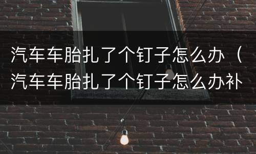 汽车车胎扎了个钉子怎么办（汽车车胎扎了个钉子怎么办补胎还是换）