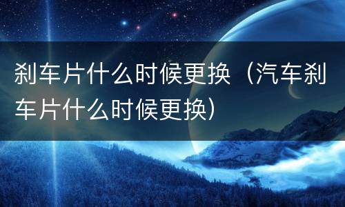 刹车片什么时候更换（汽车刹车片什么时候更换）