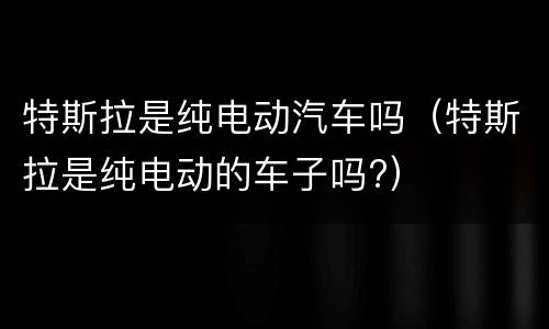 特斯拉是纯电动汽车吗（特斯拉是纯电动的车子吗?）