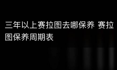 三年以上赛拉图去哪保养 赛拉图保养周期表
