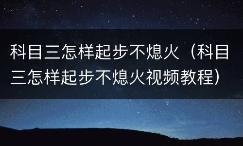 科目三怎样起步不熄火（科目三怎样起步不熄火视频教程）