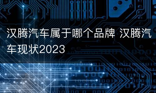 汉腾汽车属于哪个品牌 汉腾汽车现状2023
