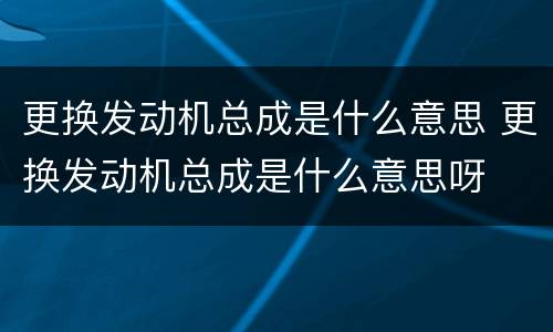 更换发动机总成是什么意思 更换发动机总成是什么意思呀
