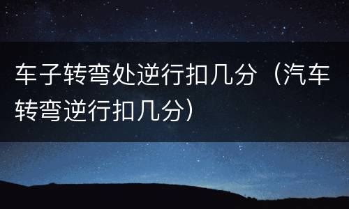 车子转弯处逆行扣几分（汽车转弯逆行扣几分）