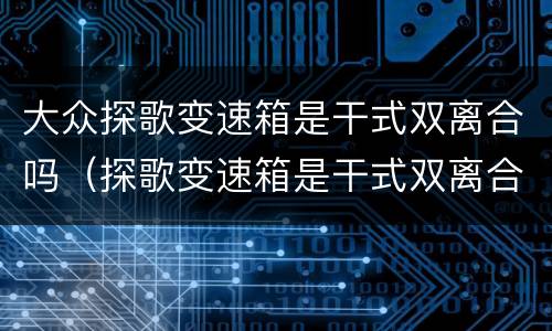 大众探歌变速箱是干式双离合吗（探歌变速箱是干式双离合怎么样）