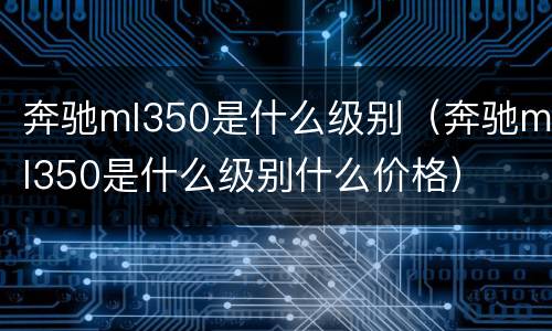 奔驰ml350是什么级别（奔驰ml350是什么级别什么价格）