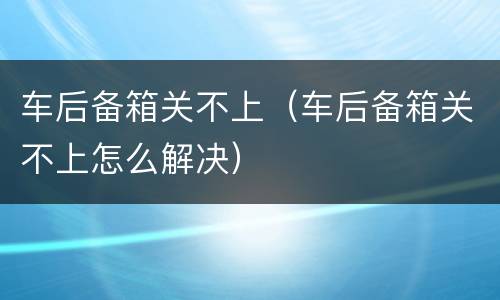 车后备箱关不上（车后备箱关不上怎么解决）