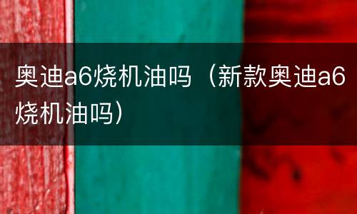 奥迪a6烧机油吗（新款奥迪a6烧机油吗）