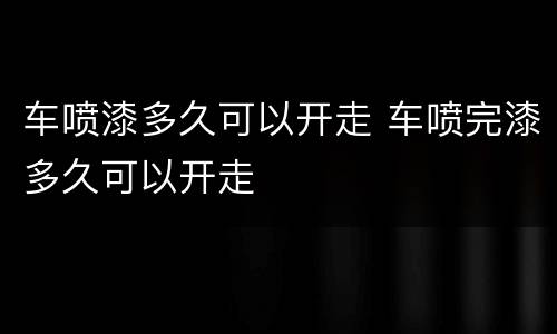 车喷漆多久可以开走 车喷完漆多久可以开走