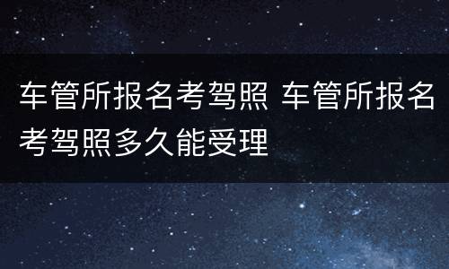 车管所报名考驾照 车管所报名考驾照多久能受理