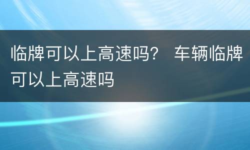 临牌可以上高速吗？ 车辆临牌可以上高速吗