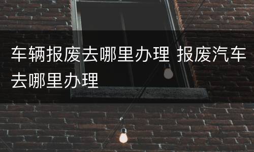 车辆报废去哪里办理 报废汽车去哪里办理