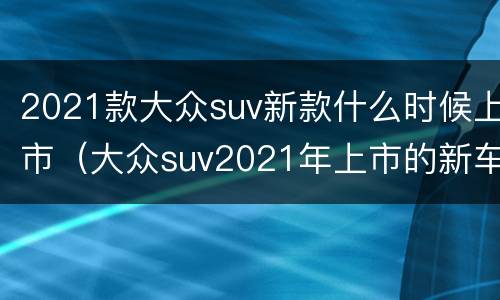 2021款大众suv新款什么时候上市（大众suv2021年上市的新车）