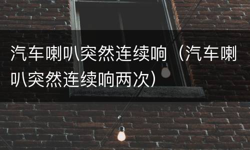 汽车喇叭突然连续响（汽车喇叭突然连续响两次）