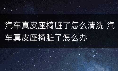 汽车真皮座椅脏了怎么清洗 汽车真皮座椅脏了怎么办